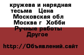 кружева и нарядная тесьма › Цена ­ 200 - Московская обл., Москва г. Хобби. Ручные работы » Другое   